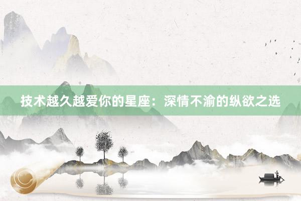 技术越久越爱你的星座：深情不渝的纵欲之选