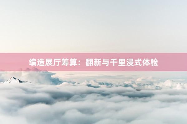 编造展厅筹算：翻新与千里浸式体验