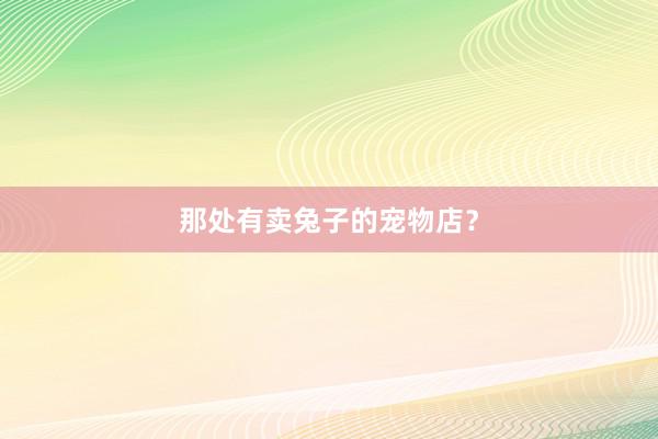 那处有卖兔子的宠物店？